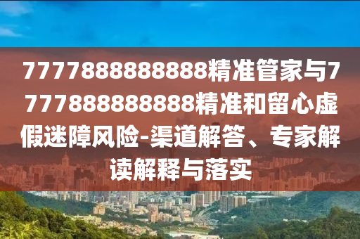 7777888888888精準(zhǔn)管家與7777888888888精準(zhǔn)和留心虛假迷障風(fēng)險(xiǎn)-渠道解答、專家解讀解釋與落實(shí)