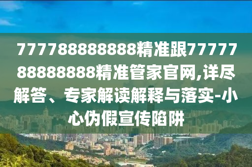 777788888888精準(zhǔn)跟7777788888888精準(zhǔn)管家官網(wǎng),詳盡解答、專家解讀解釋與落實(shí)-小心偽假宣傳陷阱
