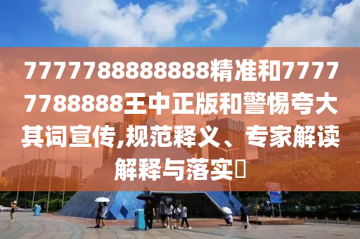 7777788888888精準(zhǔn)和77777788888王中正版和警惕夸大其詞宣傳,規(guī)范釋義、專家解讀解釋與落實?