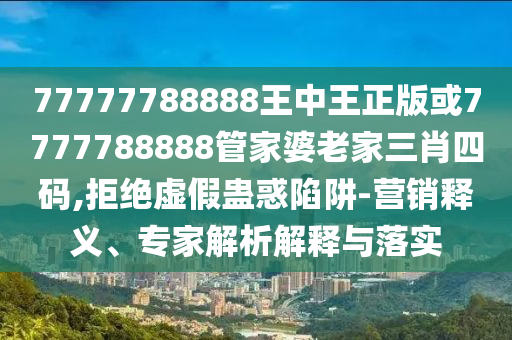 77777788888王中王正版或7777788888管家婆老家三肖四碼,拒絕虛假蠱惑陷阱-營銷釋義、專家解析解釋與落實(shí)