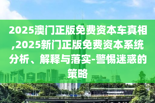 2025澳門正版免費資本車真相,2025新門正版免費資本系統(tǒng)分析、解釋與落實-警惕迷惑的策略