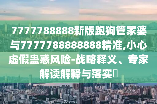 7777788888新版跑狗管家婆與7777788888888精準(zhǔn),小心虛假蠱惑風(fēng)險(xiǎn)-戰(zhàn)略釋義、專(zhuān)家解讀解釋與落實(shí)?