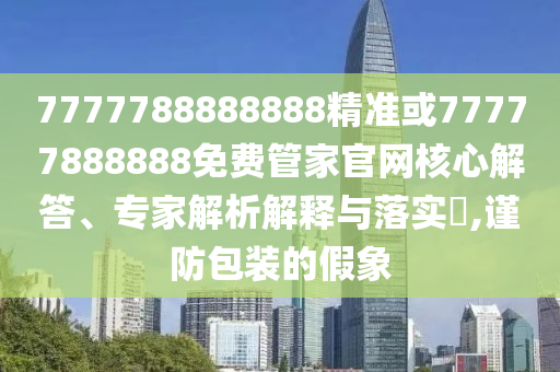7777788888888精準(zhǔn)或77777888888免費(fèi)管家官網(wǎng)核心解答、專家解析解釋與落實(shí)?,謹(jǐn)防包裝的假象