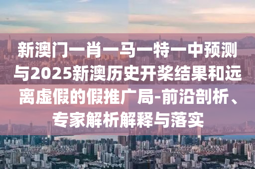 新澳門一肖一馬一特一中預測與2025新澳歷史開槳結果和遠離虛假的假推廣局-前沿剖析、專家解析解釋與落實