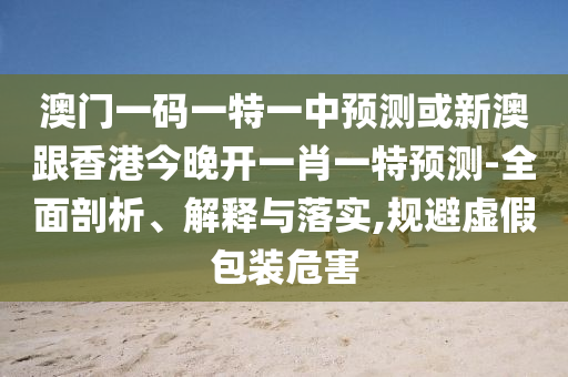 澳門一碼一特一中預(yù)測或新澳跟香港今晚開一肖一特預(yù)測-全面剖析、解釋與落實(shí),規(guī)避虛假包裝危害
