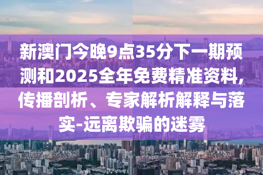 新澳門今晚9點(diǎn)35分下一期預(yù)測(cè)和2025全年免費(fèi)精準(zhǔn)資料,傳播剖析、專家解析解釋與落實(shí)-遠(yuǎn)離欺騙的迷霧