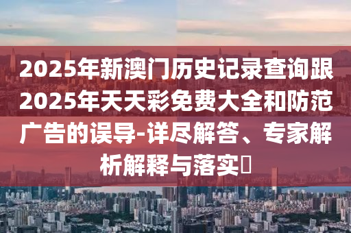 2025年新澳門歷史記錄查詢跟2025年天天彩免費(fèi)大全和防范廣告的誤導(dǎo)-詳盡解答、專家解析解釋與落實(shí)?