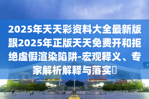 2025年天天彩資料大全最新版跟2025年正版天天免費開和拒絕虛假渲染陷阱-宏觀釋義、專家解析解釋與落實?