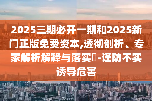 2025三期必開一期和2025新門正版免費資本,透徹剖析、專家解析解釋與落實?-謹防不實誘導(dǎo)危害
