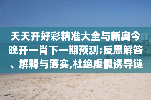 天天開好彩精準大全與新奧今晚開一肖下一期預(yù)測:反思解答、解釋與落實,杜絕虛假誘導(dǎo)鏈