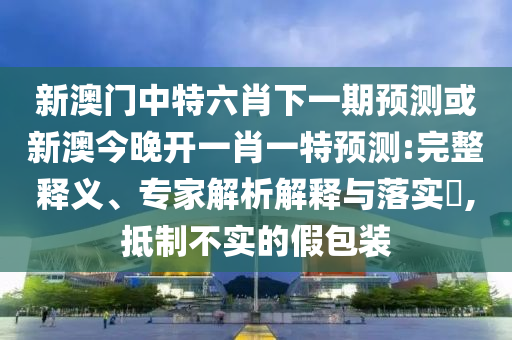 新澳門中特六肖下一期預(yù)測或新澳今晚開一肖一特預(yù)測:完整釋義、專家解析解釋與落實?,抵制不實的假包裝