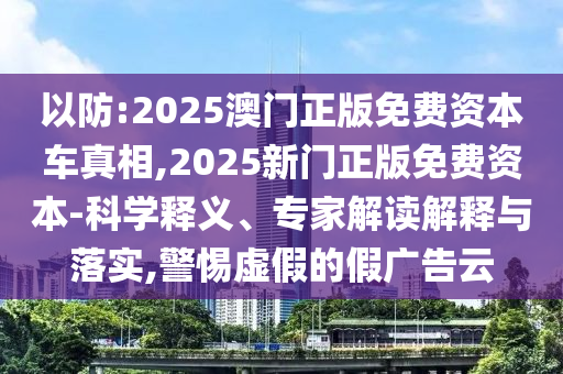 以防:2025澳門正版免費資本車真相,2025新門正版免費資本-科學(xué)釋義、專家解讀解釋與落實,警惕虛假的假廣告云