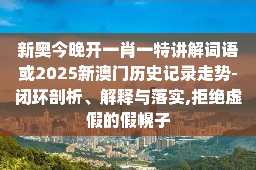 新奧今晚開一肖一特講解詞語或2025新澳門歷史記錄走勢-閉環(huán)剖析、解釋與落實,拒絕虛假的假幌子