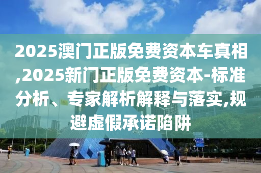 2025澳門正版免費資本車真相,2025新門正版免費資本-標準分析、專家解析解釋與落實,規(guī)避虛假承諾陷阱