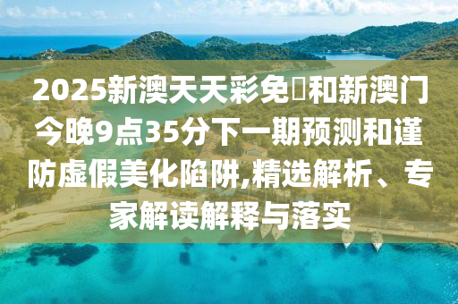 2025新澳天天彩免費和新澳門今晚9點35分下一期預(yù)測和謹(jǐn)防虛假美化陷阱,精選解析、專家解讀解釋與落實