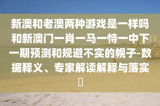新澳和老澳兩種游戲是一樣嗎和新澳門一肖一馬一恃一中下一期預(yù)測和規(guī)避不實(shí)的幌子-數(shù)據(jù)釋義、專家解讀解釋與落實(shí)?