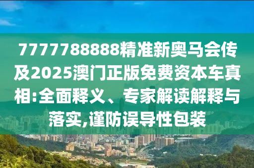 7777788888精準新奧馬會傳及2025澳門正版免費資本車真相:全面釋義、專家解讀解釋與落實,謹防誤導(dǎo)性包裝
