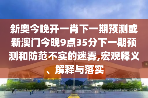 新奧今晚開一肖下一期預測或新澳門今晚9點35分下一期預測和防范不實的迷霧,宏觀釋義、解釋與落實