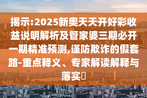 揭示:2025新奧天天開好彩收益說明解析及管家婆三期必開一期精準(zhǔn)預(yù)測(cè),謹(jǐn)防欺詐的假套路-重點(diǎn)釋義、專家解讀解釋與落實(shí)?