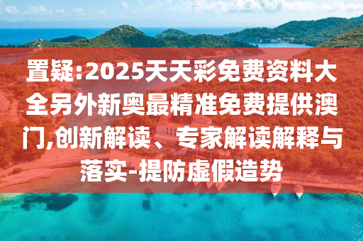 置疑:2025天天彩免費(fèi)資料大全另外新奧最精準(zhǔn)免費(fèi)提供澳門,創(chuàng)新解讀、專家解讀解釋與落實(shí)-提防虛假造勢(shì)
