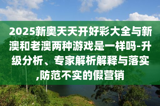 2025新奧天天開好彩大全與新澳和老澳兩種游戲是一樣嗎-升級分析、專家解析解釋與落實(shí),防范不實(shí)的假營銷