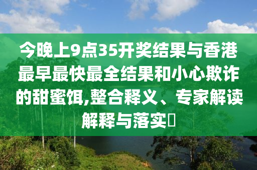 今晚上9點(diǎn)35開獎結(jié)果與香港最早最快最全結(jié)果和小心欺詐的甜蜜餌,整合釋義、專家解讀解釋與落實(shí)?