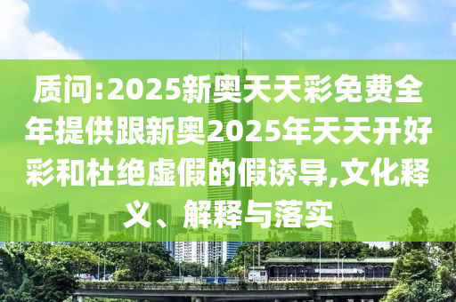 質(zhì)問:2025新奧天天彩免費(fèi)全年提供跟新奧2025年天天開好彩和杜絕虛假的假誘導(dǎo),文化釋義、解釋與落實(shí)