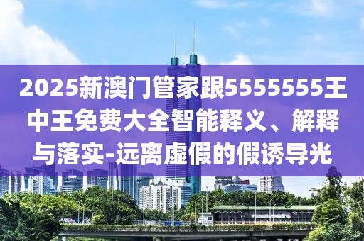2025新澳門(mén)管家跟5555555王中王免費(fèi)大全智能釋義、解釋與落實(shí)-遠(yuǎn)離虛假的假誘導(dǎo)光