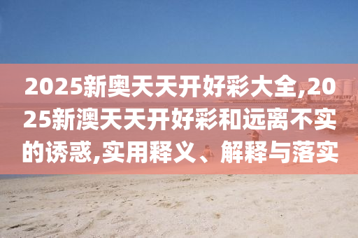 2025新奧天天開好彩大全,2025新澳天天開好彩和遠離不實的誘惑,實用釋義、解釋與落實