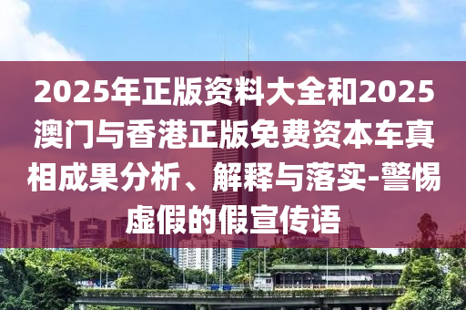 2025年正版資料大全和2025澳門與香港正版免費(fèi)資本車真相成果分析、解釋與落實(shí)-警惕虛假的假宣傳語