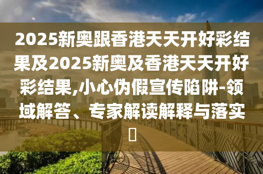 2025新奧跟香港天天開好彩結(jié)果及2025新奧及香港天天開好彩結(jié)果,小心偽假宣傳陷阱-領(lǐng)域解答、專家解讀解釋與落實?
