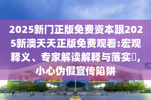 2025新門正版免費資本跟2025新澳天天正版免費觀看:宏觀釋義、專家解讀解釋與落實?,小心偽假宣傳陷阱