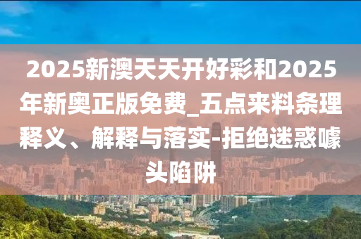 2025新澳天天開好彩和2025年新奧正版免費_五點來料條理釋義、解釋與落實-拒絕迷惑噱頭陷阱