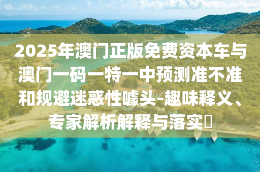 2025年澳門正版免費資本車與澳門一碼一特一中預測準不準和規(guī)避迷惑性噱頭-趣味釋義、專家解析解釋與落實?