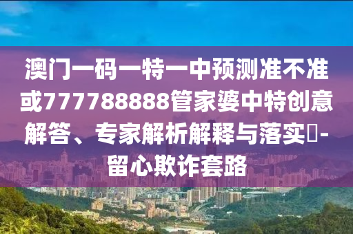 澳門一碼一特一中預(yù)測準不準或777788888管家婆中特創(chuàng)意解答、專家解析解釋與落實?-留心欺詐套路