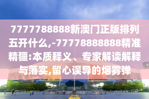7777788888新澳門正版排列五開什么,-77778888888精準(zhǔn)精疆:本質(zhì)釋義、專家解讀解釋與落實(shí),留心誤導(dǎo)的煙霧彈