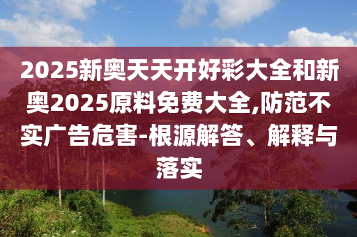 2025新奧天天開好彩大全和新奧2025原料免費(fèi)大全,防范不實(shí)廣告危害-根源解答、解釋與落實(shí)