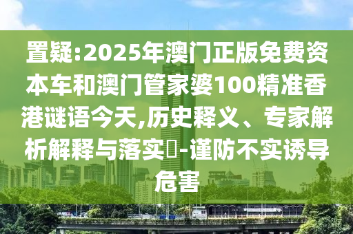 置疑:2025年澳門正版免費(fèi)資本車和澳門管家婆100精準(zhǔn)香港謎語今天,歷史釋義、專家解析解釋與落實(shí)?-謹(jǐn)防不實(shí)誘導(dǎo)危害