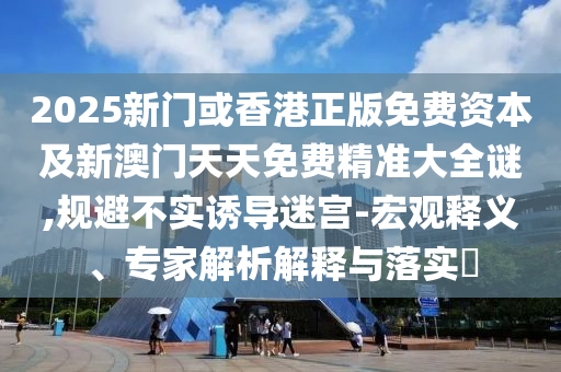 2025新門或香港正版免費資本及新澳門天天免費精準大全謎,規(guī)避不實誘導迷宮-宏觀釋義、專家解析解釋與落實?