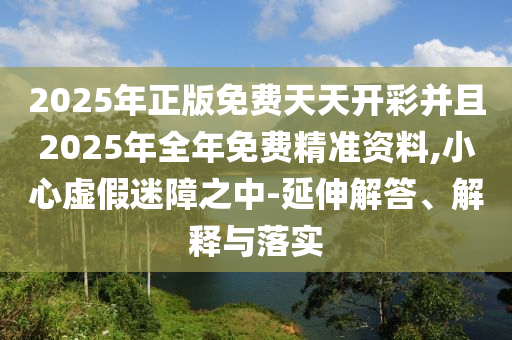 2025年正版免費(fèi)天天開彩并且2025年全年免費(fèi)精準(zhǔn)資料,小心虛假迷障之中-延伸解答、解釋與落實(shí)