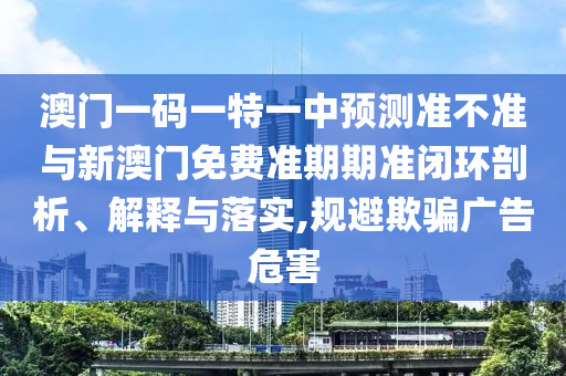 澳門一碼一特一中預測準不準與新澳門免費準期期準閉環(huán)剖析、解釋與落實,規(guī)避欺騙廣告危害