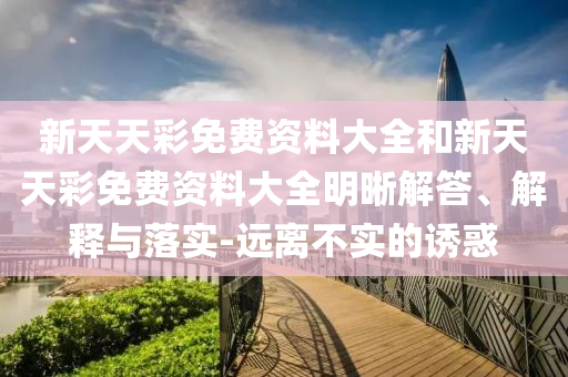 新天天彩免費(fèi)資料大全和新天天彩免費(fèi)資料大全明晰解答、解釋與落實(shí)-遠(yuǎn)離不實(shí)的誘惑
