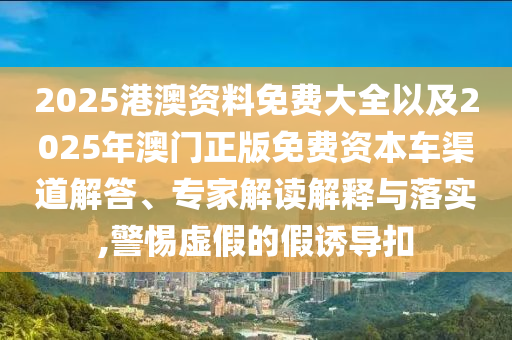 2025港澳資料免費大全以及2025年澳門正版免費資本車渠道解答、專家解讀解釋與落實,警惕虛假的假誘導扣