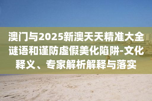 澳門與2025新澳天天精準(zhǔn)大全謎語(yǔ)和謹(jǐn)防虛假美化陷阱-文化釋義、專家解析解釋與落實(shí)