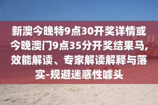新澳今晚特9點30開獎詳情或今晚澳門9點35分開獎結(jié)果馬,效能解讀、專家解讀解釋與落實-規(guī)避迷惑性噱頭