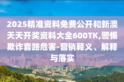2025精準資料免費公開和新澳天天開獎資料大全600TK,警惕欺詐套路危害-營銷釋義、解釋與落實