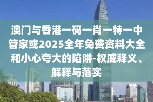 澳門與香港一碼一肖一特一中管家或2025全年免費資料大全和小心夸大的陷阱-權(quán)威釋義、解釋與落實