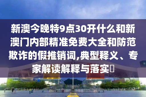 新澳今晚特9點(diǎn)30開什么和新澳門內(nèi)部精準(zhǔn)免費(fèi)大全和防范欺詐的假推銷詞,典型釋義、專家解讀解釋與落實(shí)?