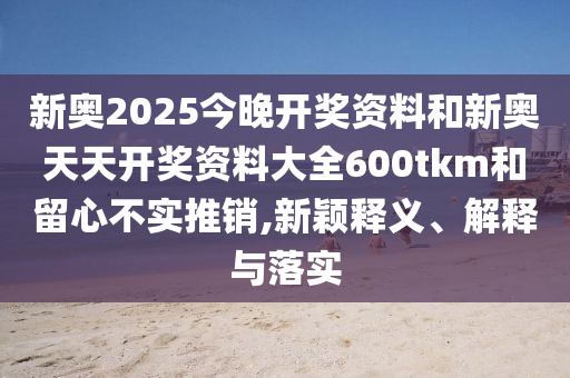 新奧2025今晚開獎(jiǎng)資料和新奧天天開獎(jiǎng)資料大全600tkm和留心不實(shí)推銷,新穎釋義、解釋與落實(shí)