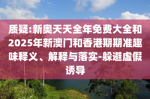 質(zhì)疑:新奧天天全年免費(fèi)大全和2025年新澳門和香港期期準(zhǔn)趣味釋義、解釋與落實(shí)-躲避虛假誘導(dǎo)